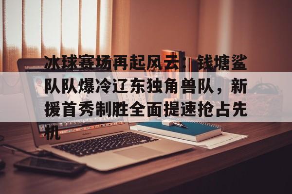 冰球赛场再起风云：钱塘鲨队队爆冷辽东独角兽队，新援首秀制胜全面提速抢占先机的简单介绍